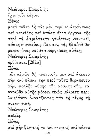 Νεώτερος Σωκράτης
ἔχει γοῦν λόγον.
Ξένος
μετὰ τοῦτο δὴ τὰς μὲν περί τε ἀτράκτους
καὶ κερκίδας καὶ ὁπόσα ἄλλα ὄργανα τῆς
περὶ τὰ ἀμφιέσματα γενέσεως κοινωνεῖ,
πάσας συναιτίους εἴπωμεν, τὰς δὲ αὐτὰ θε-
ραπευούσας καὶ δημιουργούσας αἰτίας;
Νεώτερος Σωκράτης
ὀρθότατα. [282α]
Ξένος
τῶν αἰτιῶν δὴ πλυντικὴν μὲν καὶ ἀκεστι-
κὴν καὶ πᾶσαν τὴν περὶ ταῦτα θεραπευτι-
κήν, πολλῆς οὔσης τῆς κοσμητικῆς, το-
ὐνταῦθα αὐτῆς μόριον εἰκὸς μάλιστα περι-
λαμβάνειν ὀνομάζοντας πᾶν τῇ τέχνῃ τῇ
κναφευτικῇ.
Νεώτερος Σωκράτης
καλῶς.
Ξένος
καὶ μὴν ξαντική γε καὶ νηστικὴ καὶ πάντα
3081
 