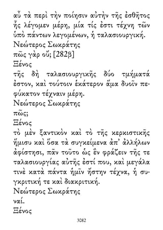 αὖ τὰ περὶ τὴν ποίησιν αὐτὴν τῆς ἐσθῆτος
ἧς λέγομεν μέρη, μία τίς ἐστι τέχνη τῶν
ὑπὸ πάντων λεγομένων, ἡ ταλασιουργική.
Νεώτερος Σωκράτης
πῶς γὰρ οὔ; [282β]
Ξένος
τῆς δὴ ταλασιουργικῆς δύο τμήματά
ἐστον, καὶ τούτοιν ἑκάτερον ἅμα δυοῖν πε-
φύκατον τέχναιν μέρη.
Νεώτερος Σωκράτης
πῶς;
Ξένος
τὸ μὲν ξαντικὸν καὶ τὸ τῆς κερκιστικῆς
ἥμισυ καὶ ὅσα τὰ συγκείμενα ἀπ᾽ ἀλλήλων
ἀφίστησι, πᾶν τοῦτο ὡς ἓν φράζειν τῆς τε
ταλασιουργίας αὐτῆς ἐστί που, καὶ μεγάλα
τινὲ κατὰ πάντα ἡμῖν ἤστην τέχνα, ἡ συ-
γκριτική τε καὶ διακριτική.
Νεώτερος Σωκράτης
ναί.
Ξένος
3082
 