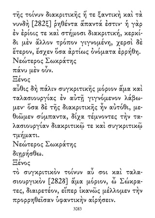 τῆς τοίνυν διακριτικῆς ἥ τε ξαντικὴ καὶ τὰ
νυνδὴ [282ξ] ῥηθέντα ἅπαντά ἐστιν· ἡ γὰρ
ἐν ἐρίοις τε καὶ στήμοσι διακριτική, κερκί-
δι μὲν ἄλλον τρόπον γιγνομένη, χερσὶ δὲ
ἕτερον, ἔσχεν ὅσα ἀρτίως ὀνόματα ἐρρήθη.
Νεώτερος Σωκράτης
πάνυ μὲν οὖν.
Ξένος
αὖθις δὴ πάλιν συγκριτικῆς μόριον ἅμα καὶ
ταλασιουργίας ἐν αὐτῇ γιγνόμενον λάβω-
μεν· ὅσα δὲ τῆς διακριτικῆς ἦν αὐτόθι, με-
θιῶμεν σύμπαντα, δίχα τέμνοντες τὴν τα-
λασιουργίαν διακριτικῷ τε καὶ συγκριτικῷ
τμήματι.
Νεώτερος Σωκράτης
διῃρήσθω.
Ξένος
τὸ συγκριτικὸν τοίνυν αὖ σοι καὶ ταλα-
σιουργικὸν [282δ] ἅμα μόριον, ὦ Σώκρα-
τες, διαιρετέον, εἴπερ ἱκανῶς μέλλομεν τὴν
προρρηθεῖσαν ὑφαντικὴν αἱρήσειν.
3083
 