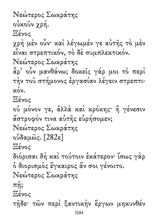 Νεώτερος Σωκράτης
οὐκοῦν χρή.
Ξένος
χρὴ μὲν οὖν· καὶ λέγωμέν γε αὐτῆς τὸ μὲν
εἶναι στρεπτικόν, τὸ δὲ συμπλεκτικόν.
Νεώτερος Σωκράτης
ἆρ᾽ οὖν μανθάνω; δοκεῖς γάρ μοι τὸ περὶ
τὴν τοῦ στήμονος ἐργασίαν λέγειν στρεπτι-
κόν.
Ξένος
οὐ μόνον γε, ἀλλὰ καὶ κρόκης· ἢ γένεσιν
ἄστροφόν τινα αὐτῆς εὑρήσομεν;
Νεώτερος Σωκράτης
οὐδαμῶς. [282ε]
Ξένος
διόρισαι δὴ καὶ τούτοιν ἑκάτερον· ἴσως γὰρ
ὁ διορισμὸς ἔγκαιρος ἄν σοι γένοιτο.
Νεώτερος Σωκράτης
πῇ;
Ξένος
τῇδε· τῶν περὶ ξαντικὴν ἔργων μηκυνθέν
3084
 