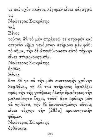 τε καὶ σχὸν πλάτος λέγομεν εἶναι κάταγμά
τι;
Νεώτερος Σωκράτης
ναί.
Ξένος
τούτου δὴ τὸ μὲν ἀτράκτῳ τε στραφὲν καὶ
στερεὸν νῆμα γενόμενον στήμονα μὲν φάθι
τὸ νῆμα, τὴν δὲ ἀπευθύνουσαν αὐτὸ τέχνην
εἶναι στημονονητικήν.
Νεώτερος Σωκράτης
ὀρθῶς.
Ξένος
ὅσα δέ γε αὖ τὴν μὲν συστροφὴν χαύνην
λαμβάνει, τῇ δὲ τοῦ στήμονος ἐμπλέξει
πρὸς τὴν τῆς γνάψεως ὁλκὴν ἐμμέτρως τὴν
μαλακότητα ἴσχει, ταῦτ᾽ ἄρα κρόκην μὲν
τὰ νηθέντα, τὴν δὲ ἐπιτεταγμένην αὐτοῖς
εἶναι τέχνην τὴν [283α] κροκονητικὴν
φῶμεν.
Νεώτερος Σωκράτης
ὀρθότατα.
3085
 