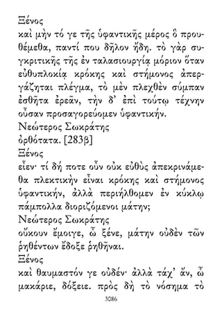 Ξένος
καὶ μὴν τό γε τῆς ὑφαντικῆς μέρος ὃ πρου-
θέμεθα, παντί που δῆλον ἤδη. τὸ γὰρ συ-
γκριτικῆς τῆς ἐν ταλασιουργίᾳ μόριον ὅταν
εὐθυπλοκίᾳ κρόκης καὶ στήμονος ἀπερ-
γάζηται πλέγμα, τὸ μὲν πλεχθὲν σύμπαν
ἐσθῆτα ἐρεᾶν, τὴν δ᾽ ἐπὶ τούτῳ τέχνην
οὖσαν προσαγορεύομεν ὑφαντικήν.
Νεώτερος Σωκράτης
ὀρθότατα. [283β]
Ξένος
εἶεν· τί δή ποτε οὖν οὐκ εὐθὺς ἀπεκρινάμε-
θα πλεκτικὴν εἶναι κρόκης καὶ στήμονος
ὑφαντικήν, ἀλλὰ περιήλθομεν ἐν κύκλῳ
πάμπολλα διοριζόμενοι μάτην;
Νεώτερος Σωκράτης
οὔκουν ἔμοιγε, ὦ ξένε, μάτην οὐδὲν τῶν
ῥηθέντων ἔδοξε ῥηθῆναι.
Ξένος
καὶ θαυμαστόν γε οὐδέν· ἀλλὰ τάχ᾽ ἄν, ὦ
μακάριε, δόξειε. πρὸς δὴ τὸ νόσημα τὸ
3086
 