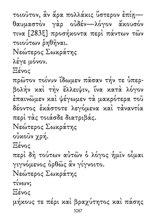 τοιοῦτον, ἂν ἄρα πολλάκις ὕστερον ἐπίῃ—
θαυμαστὸν γὰρ οὐδέν—λόγον ἄκουσόν
τινα [283ξ] προσήκοντα περὶ πάντων τῶν
τοιούτων ῥηθῆναι.
Νεώτερος Σωκράτης
λέγε μόνον.
Ξένος
πρῶτον τοίνυν ἴδωμεν πᾶσαν τήν τε ὑπερ-
βολὴν καὶ τὴν ἔλλειψιν, ἵνα κατὰ λόγον
ἐπαινῶμεν καὶ ψέγωμεν τὰ μακρότερα τοῦ
δέοντος ἑκάστοτε λεγόμενα καὶ τἀναντία
περὶ τὰς τοιάσδε διατριβάς.
Νεώτερος Σωκράτης
οὐκοῦν χρή.
Ξένος
περὶ δὴ τούτων αὐτῶν ὁ λόγος ἡμῖν οἶμαι
γιγνόμενος ὀρθῶς ἂν γίγνοιτο.
Νεώτερος Σωκράτης
τίνων;
Ξένος
μήκους τε πέρι καὶ βραχύτητος καὶ πάσης
3087
 