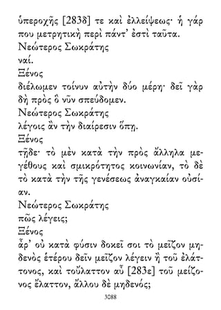 ὑπεροχῆς [283δ] τε καὶ ἐλλείψεως· ἡ γάρ
που μετρητικὴ περὶ πάντ᾽ ἐστὶ ταῦτα.
Νεώτερος Σωκράτης
ναί.
Ξένος
διέλωμεν τοίνυν αὐτὴν δύο μέρη· δεῖ γὰρ
δὴ πρὸς ὃ νῦν σπεύδομεν.
Νεώτερος Σωκράτης
λέγοις ἂν τὴν διαίρεσιν ὅπῃ.
Ξένος
τῇδε· τὸ μὲν κατὰ τὴν πρὸς ἄλληλα με-
γέθους καὶ σμικρότητος κοινωνίαν, τὸ δὲ
τὸ κατὰ τὴν τῆς γενέσεως ἀναγκαίαν οὐσί-
αν.
Νεώτερος Σωκράτης
πῶς λέγεις;
Ξένος
ἆρ᾽ οὐ κατὰ φύσιν δοκεῖ σοι τὸ μεῖζον μη-
δενὸς ἑτέρου δεῖν μεῖζον λέγειν ἢ τοῦ ἐλάτ-
τονος, καὶ τοὔλαττον αὖ [283ε] τοῦ μείζο-
νος ἔλαττον, ἄλλου δὲ μηδενός;
3088
 