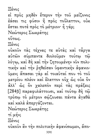 Ξένος
εἰ πρὸς μηδὲν ἕτερον τὴν τοῦ μείζονος
ἐάσει τις φύσιν ἢ πρὸς τοὔλαττον, οὐκ
ἔσται ποτὲ πρὸς τὸ μέτριον· ἦ γάρ;
Νεώτερος Σωκράτης
οὕτως.
Ξένος
οὐκοῦν τὰς τέχνας τε αὐτὰς καὶ τἆργα
αὐτῶν σύμπαντα διολοῦμεν τούτῳ τῷ
λόγῳ, καὶ δὴ καὶ τὴν ζητουμένην νῦν πολι-
τικὴν καὶ τὴν ῥηθεῖσαν ὑφαντικὴν ἀφανιο-
ῦμεν; ἅπασαι γὰρ αἱ τοιαῦταί που τὸ τοῦ
μετρίου πλέον καὶ ἔλαττον οὐχ ὡς οὐκ ὂν
ἀλλ᾽ ὡς ὂν χαλεπὸν περὶ τὰς πράξεις
[284β] παραφυλάττουσι, καὶ τούτῳ δὴ τῷ
τρόπῳ τὸ μέτρον σῴζουσαι πάντα ἀγαθὰ
καὶ καλὰ ἀπεργάζονται.
Νεώτερος Σωκράτης
τί μήν;
Ξένος
οὐκοῦν ἂν τὴν πολιτικὴν ἀφανίσωμεν, ἄπο-
3090
 