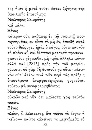 ρος ἡμῖν ἡ μετὰ τοῦτο ἔσται ζήτησις τῆς
βασιλικῆς ἐπιστήμης;
Νεώτερος Σωκράτης
καὶ μάλα.
Ξένος
πότερον οὖν, καθάπερ ἐν τῷ σοφιστῇ προ-
σηναγκάσαμεν εἶναι τὸ μὴ ὄν, ἐπειδὴ κατὰ
τοῦτο διέφυγεν ἡμᾶς ὁ λόγος, οὕτω καὶ νῦν
τὸ πλέον αὖ καὶ ἔλαττον μετρητὰ προσανα-
γκαστέον γίγνεσθαι μὴ πρὸς ἄλληλα μόνον
ἀλλὰ καὶ [284ξ] πρὸς τὴν τοῦ μετρίου
γένεσιν; οὐ γὰρ δὴ δυνατόν γε οὔτε πολιτι-
κὸν οὔτ᾽ ἄλλον τινὰ τῶν περὶ τὰς πράξεις
ἐπιστήμονα ἀναμφισβητήτως γεγονέναι
τούτου μὴ συνομολογηθέντος.
Νεώτερος Σωκράτης
οὐκοῦν καὶ νῦν ὅτι μάλιστα χρὴ ταὐτὸν
ποιεῖν.
Ξένος
πλέον, ὦ Σώκρατες, ἔτι τοῦτο τὸ ἔργον ἢ
'κεῖνο— καίτοι κἀκείνου γε μεμνήμεθα τὸ
3091
 