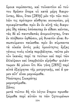ὅμοια νομίσαντες, καὶ τοὐναντίον αὖ τού-
του δρῶσιν ἕτερα οὐ κατὰ μέρη διαιρο-
ῦντες, δέον, ὅταν [285β] μὲν τὴν τῶν πολ-
λῶν τις πρότερον αἴσθηται κοινωνίαν, μὴ
προαφίστασθαι πρὶν ἂν ἐν αὐτῇ τὰς διαφο-
ρὰς ἴδῃ πάσας ὁπόσαιπερ ἐν εἴδεσι κεῖνται,
τὰς δὲ αὖ παντοδαπὰς ἀνομοιότητας, ὅταν
ἐν πλήθεσιν ὀφθῶσιν, μὴ δυνατὸν εἶναι δυ-
σωπούμενον παύεσθαι πρὶν ἂν σύμπαντα
τὰ οἰκεῖα ἐντὸς μιᾶς ὁμοιότητος ἕρξας
γένους τινὸς οὐσίᾳ περιβάληται. ταῦτα μὲν
οὖν ἱκανῶς περί τε τούτων καὶ περὶ τῶν
ἐλλείψεων καὶ ὑπερβολῶν εἰρήσθω· φυλάτ-
τωμεν δὲ μόνον ὅτι δύο γένη [285ξ] περὶ
αὐτὰ ἐξηύρηται τῆς μετρητικῆς, καὶ ἅ φα-
μεν αὔτ᾽ εἶναι μεμνώμεθα.
Νεώτερος Σωκράτης
μεμνησόμεθα.
Ξένος
μετὰ τοῦτον δὴ τὸν λόγον ἕτερον προσδε-
ξώμεθα περὶ αὐτῶν τε τῶν ζητουμένων
3094
 