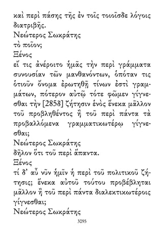 καὶ περὶ πάσης τῆς ἐν τοῖς τοιοῖσδε λόγοις
διατριβῆς.
Νεώτερος Σωκράτης
τὸ ποῖον;
Ξένος
εἴ τις ἀνέροιτο ἡμᾶς τὴν περὶ γράμματα
συνουσίαν τῶν μανθανόντων, ὁπόταν τις
ὁτιοῦν ὄνομα ἐρωτηθῇ τίνων ἐστὶ γραμ-
μάτων, πότερον αὐτῷ τότε φῶμεν γίγνε-
σθαι τὴν [285δ] ζήτησιν ἑνὸς ἕνεκα μᾶλλον
τοῦ προβληθέντος ἢ τοῦ περὶ πάντα τὰ
προβαλλόμενα γραμματικωτέρῳ γίγνε-
σθαι;
Νεώτερος Σωκράτης
δῆλον ὅτι τοῦ περὶ ἅπαντα.
Ξένος
τί δ᾽ αὖ νῦν ἡμῖν ἡ περὶ τοῦ πολιτικοῦ ζή-
τησις; ἕνεκα αὐτοῦ τούτου προβέβληται
μᾶλλον ἢ τοῦ περὶ πάντα διαλεκτικωτέροις
γίγνεσθαι;
Νεώτερος Σωκράτης
3095
 