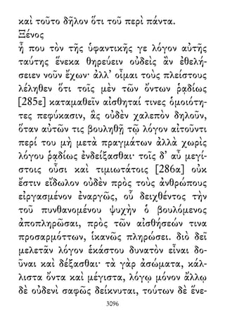 καὶ τοῦτο δῆλον ὅτι τοῦ περὶ πάντα.
Ξένος
ἦ που τὸν τῆς ὑφαντικῆς γε λόγον αὐτῆς
ταύτης ἕνεκα θηρεύειν οὐδεὶς ἂν ἐθελή-
σειεν νοῦν ἔχων· ἀλλ᾽ οἶμαι τοὺς πλείστους
λέληθεν ὅτι τοῖς μὲν τῶν ὄντων ῥᾳδίως
[285ε] καταμαθεῖν αἰσθηταί τινες ὁμοιότη-
τες πεφύκασιν, ἃς οὐδὲν χαλεπὸν δηλοῦν,
ὅταν αὐτῶν τις βουληθῇ τῷ λόγον αἰτοῦντι
περί του μὴ μετὰ πραγμάτων ἀλλὰ χωρὶς
λόγου ῥᾳδίως ἐνδείξασθαι· τοῖς δ᾽ αὖ μεγί-
στοις οὖσι καὶ τιμιωτάτοις [286α] οὐκ
ἔστιν εἴδωλον οὐδὲν πρὸς τοὺς ἀνθρώπους
εἰργασμένον ἐναργῶς, οὗ δειχθέντος τὴν
τοῦ πυνθανομένου ψυχὴν ὁ βουλόμενος
ἀποπληρῶσαι, πρὸς τῶν αἰσθήσεών τινα
προσαρμόττων, ἱκανῶς πληρώσει. διὸ δεῖ
μελετᾶν λόγον ἑκάστου δυνατὸν εἶναι δο-
ῦναι καὶ δέξασθαι· τὰ γὰρ ἀσώματα, κάλ-
λιστα ὄντα καὶ μέγιστα, λόγῳ μόνον ἄλλῳ
δὲ οὐδενὶ σαφῶς δείκνυται, τούτων δὲ ἕνε-
3096
 