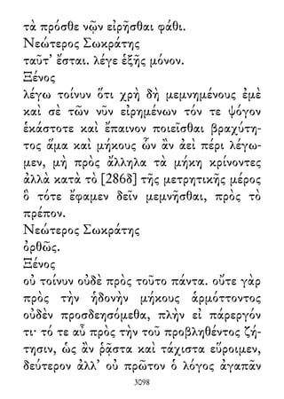 τὰ πρόσθε νῷν εἰρῆσθαι φάθι.
Νεώτερος Σωκράτης
ταῦτ᾽ ἔσται. λέγε ἑξῆς μόνον.
Ξένος
λέγω τοίνυν ὅτι χρὴ δὴ μεμνημένους ἐμὲ
καὶ σὲ τῶν νῦν εἰρημένων τόν τε ψόγον
ἑκάστοτε καὶ ἔπαινον ποιεῖσθαι βραχύτη-
τος ἅμα καὶ μήκους ὧν ἂν ἀεὶ πέρι λέγω-
μεν, μὴ πρὸς ἄλληλα τὰ μήκη κρίνοντες
ἀλλὰ κατὰ τὸ [286δ] τῆς μετρητικῆς μέρος
ὃ τότε ἔφαμεν δεῖν μεμνῆσθαι, πρὸς τὸ
πρέπον.
Νεώτερος Σωκράτης
ὀρθῶς.
Ξένος
οὐ τοίνυν οὐδὲ πρὸς τοῦτο πάντα. οὔτε γὰρ
πρὸς τὴν ἡδονὴν μήκους ἁρμόττοντος
οὐδὲν προσδεησόμεθα, πλὴν εἰ πάρεργόν
τι· τό τε αὖ πρὸς τὴν τοῦ προβληθέντος ζή-
τησιν, ὡς ἂν ῥᾷστα καὶ τάχιστα εὕροιμεν,
δεύτερον ἀλλ᾽ οὐ πρῶτον ὁ λόγος ἀγαπᾶν
3098
 