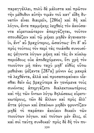 παραγγέλλει, πολὺ δὲ μάλιστα καὶ πρῶτον
τὴν μέθοδον αὐτὴν τιμᾶν τοῦ κατ᾽ εἴδη δυ-
νατὸν εἶναι διαιρεῖν, [286ε] καὶ δὴ καὶ
λόγον, ἄντε παμμήκης λεχθεὶς τὸν ἀκούσα-
ντα εὑρετικώτερον ἀπεργάζηται, τοῦτον
σπουδάζειν καὶ τῷ μήκει μηδὲν ἀγανακτε-
ῖν, ἄντ᾽ αὖ βραχύτερος, ὡσαύτως· ἔτι δ᾽ αὖ
πρὸς τούτοις τὸν περὶ τὰς τοιάσδε συνουσί-
ας ψέγοντα λόγων μήκη καὶ τὰς ἐν κύκλῳ
περιόδους οὐκ ἀποδεχόμενον, ὅτι χρὴ τὸν
τοιοῦτον μὴ πάνυ ταχὺ μηδ᾽ εὐθὺς οὕτω
μεθιέναι ψέξαντα [287α] μόνον ὡς μακρὰ
τὰ λεχθέντα, ἀλλὰ καὶ προσαποφαίνειν οἴε-
σθαι δεῖν ὡς βραχύτερα ἂν γενόμενα τοὺς
συνόντας ἀπηργάζετο διαλεκτικωτέρους
καὶ τῆς τῶν ὄντων λόγῳ δηλώσεως εὑρετι-
κωτέρους, τῶν δὲ ἄλλων καὶ πρὸς ἄλλ᾽
ἄττα ψόγων καὶ ἐπαίνων μηδὲν φροντίζειν
μηδὲ τὸ παράπαν ἀκούειν δοκεῖν τῶν
τοιούτων λόγων. καὶ τούτων μὲν ἅλις, εἰ
καὶ σοὶ ταύτῃ συνδοκεῖ· πρὸς δὲ δὴ τὸν πο-
3099
 