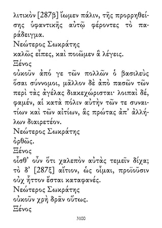λιτικὸν [287β] ἴωμεν πάλιν, τῆς προρρηθεί-
σης ὑφαντικῆς αὐτῷ φέροντες τὸ πα-
ράδειγμα.
Νεώτερος Σωκράτης
καλῶς εἶπες, καὶ ποιῶμεν ἃ λέγεις.
Ξένος
οὐκοῦν ἀπό γε τῶν πολλῶν ὁ βασιλεὺς
ὅσαι σύννομοι, μᾶλλον δὲ ἀπὸ πασῶν τῶν
περὶ τὰς ἀγέλας διακεχώρισται· λοιπαὶ δέ,
φαμέν, αἱ κατὰ πόλιν αὐτὴν τῶν τε συναι-
τίων καὶ τῶν αἰτίων, ἃς πρώτας ἀπ᾽ ἀλλή-
λων διαιρετέον.
Νεώτερος Σωκράτης
ὀρθῶς.
Ξένος
οἶσθ᾽ οὖν ὅτι χαλεπὸν αὐτὰς τεμεῖν δίχα;
τὸ δ᾽ [287ξ] αἴτιον, ὡς οἶμαι, προϊοῦσιν
οὐχ ἧττον ἔσται καταφανές.
Νεώτερος Σωκράτης
οὐκοῦν χρὴ δρᾶν οὕτως.
Ξένος
3100
 