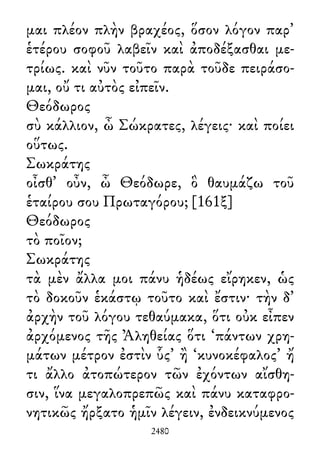 μαι πλέον πλὴν βραχέος, ὅσον λόγον παρ᾽
ἑτέρου σοφοῦ λαβεῖν καὶ ἀποδέξασθαι με-
τρίως. καὶ νῦν τοῦτο παρὰ τοῦδε πειράσο-
μαι, οὔ τι αὐτὸς εἰπεῖν.
Θεόδωρος
σὺ κάλλιον, ὦ Σώκρατες, λέγεις· καὶ ποίει
οὕτως.
Σωκράτης
οἶσθ᾽ οὖν, ὦ Θεόδωρε, ὃ θαυμάζω τοῦ
ἑταίρου σου Πρωταγόρου; [161ξ]
Θεόδωρος
τὸ ποῖον;
Σωκράτης
τὰ μὲν ἄλλα μοι πάνυ ἡδέως εἴρηκεν, ὡς
τὸ δοκοῦν ἑκάστῳ τοῦτο καὶ ἔστιν· τὴν δ᾽
ἀρχὴν τοῦ λόγου τεθαύμακα, ὅτι οὐκ εἶπεν
ἀρχόμενος τῆς Ἀληθείας ὅτι ‘πάντων χρη-
μάτων μέτρον ἐστὶν ὗς’ ἢ ‘κυνοκέφαλος’ ἤ
τι ἄλλο ἀτοπώτερον τῶν ἐχόντων αἴσθη-
σιν, ἵνα μεγαλοπρεπῶς καὶ πάνυ καταφρο-
νητικῶς ἤρξατο ἡμῖν λέγειν, ἐνδεικνύμενος
2480
 