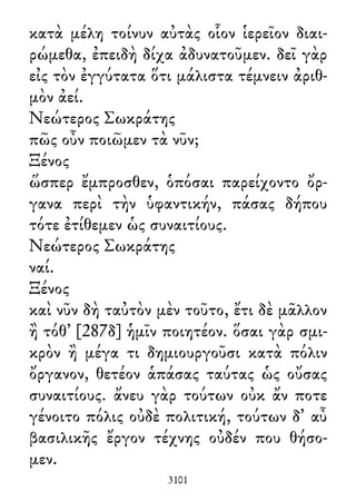 κατὰ μέλη τοίνυν αὐτὰς οἷον ἱερεῖον διαι-
ρώμεθα, ἐπειδὴ δίχα ἀδυνατοῦμεν. δεῖ γὰρ
εἰς τὸν ἐγγύτατα ὅτι μάλιστα τέμνειν ἀριθ-
μὸν ἀεί.
Νεώτερος Σωκράτης
πῶς οὖν ποιῶμεν τὰ νῦν;
Ξένος
ὥσπερ ἔμπροσθεν, ὁπόσαι παρείχοντο ὄρ-
γανα περὶ τὴν ὑφαντικήν, πάσας δήπου
τότε ἐτίθεμεν ὡς συναιτίους.
Νεώτερος Σωκράτης
ναί.
Ξένος
καὶ νῦν δὴ ταὐτὸν μὲν τοῦτο, ἔτι δὲ μᾶλλον
ἢ τόθ᾽ [287δ] ἡμῖν ποιητέον. ὅσαι γὰρ σμι-
κρὸν ἢ μέγα τι δημιουργοῦσι κατὰ πόλιν
ὄργανον, θετέον ἁπάσας ταύτας ὡς οὔσας
συναιτίους. ἄνευ γὰρ τούτων οὐκ ἄν ποτε
γένοιτο πόλις οὐδὲ πολιτική, τούτων δ᾽ αὖ
βασιλικῆς ἔργον τέχνης οὐδέν που θήσο-
μεν.
3101
 