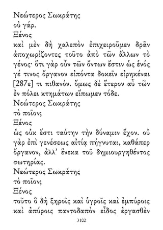 Νεώτερος Σωκράτης
οὐ γάρ.
Ξένος
καὶ μὲν δὴ χαλεπὸν ἐπιχειροῦμεν δρᾶν
ἀποχωρίζοντες τοῦτο ἀπὸ τῶν ἄλλων τὸ
γένος· ὅτι γὰρ οὖν τῶν ὄντων ἔστιν ὡς ἑνός
γέ τινος ὄργανον εἰπόντα δοκεῖν εἰρηκέναι
[287ε] τι πιθανόν. ὅμως δὲ ἕτερον αὖ τῶν
ἐν πόλει κτημάτων εἴπωμεν τόδε.
Νεώτερος Σωκράτης
τὸ ποῖον;
Ξένος
ὡς οὐκ ἔστι ταύτην τὴν δύναμιν ἔχον. οὐ
γὰρ ἐπὶ γενέσεως αἰτίᾳ πήγνυται, καθάπερ
ὄργανον, ἀλλ᾽ ἕνεκα τοῦ δημιουργηθέντος
σωτηρίας.
Νεώτερος Σωκράτης
τὸ ποῖον;
Ξένος
τοῦτο ὃ δὴ ξηροῖς καὶ ὑγροῖς καὶ ἐμπύροις
καὶ ἀπύροις παντοδαπὸν εἶδος ἐργασθὲν
3102
 