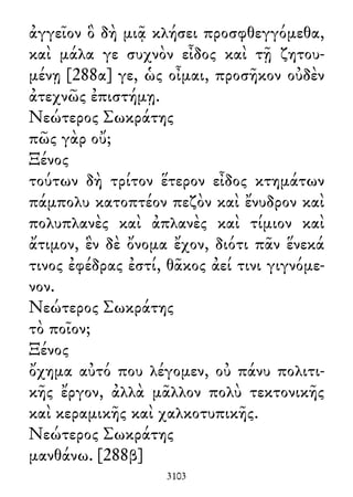 ἀγγεῖον ὃ δὴ μιᾷ κλήσει προσφθεγγόμεθα,
καὶ μάλα γε συχνὸν εἶδος καὶ τῇ ζητου-
μένῃ [288α] γε, ὡς οἶμαι, προσῆκον οὐδὲν
ἀτεχνῶς ἐπιστήμῃ.
Νεώτερος Σωκράτης
πῶς γὰρ οὔ;
Ξένος
τούτων δὴ τρίτον ἕτερον εἶδος κτημάτων
πάμπολυ κατοπτέον πεζὸν καὶ ἔνυδρον καὶ
πολυπλανὲς καὶ ἀπλανὲς καὶ τίμιον καὶ
ἄτιμον, ἓν δὲ ὄνομα ἔχον, διότι πᾶν ἕνεκά
τινος ἐφέδρας ἐστί, θᾶκος ἀεί τινι γιγνόμε-
νον.
Νεώτερος Σωκράτης
τὸ ποῖον;
Ξένος
ὄχημα αὐτό που λέγομεν, οὐ πάνυ πολιτι-
κῆς ἔργον, ἀλλὰ μᾶλλον πολὺ τεκτονικῆς
καὶ κεραμικῆς καὶ χαλκοτυπικῆς.
Νεώτερος Σωκράτης
μανθάνω. [288β]
3103
 