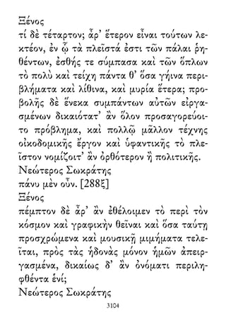 Ξένος
τί δὲ τέταρτον; ἆρ᾽ ἕτερον εἶναι τούτων λε-
κτέον, ἐν ᾧ τὰ πλεῖστά ἐστι τῶν πάλαι ῥη-
θέντων, ἐσθής τε σύμπασα καὶ τῶν ὅπλων
τὸ πολὺ καὶ τείχη πάντα θ᾽ ὅσα γήινα περι-
βλήματα καὶ λίθινα, καὶ μυρία ἕτερα; προ-
βολῆς δὲ ἕνεκα συμπάντων αὐτῶν εἰργα-
σμένων δικαιότατ᾽ ἂν ὅλον προσαγορεύοι-
το πρόβλημα, καὶ πολλῷ μᾶλλον τέχνης
οἰκοδομικῆς ἔργον καὶ ὑφαντικῆς τὸ πλε-
ῖστον νομίζοιτ᾽ ἂν ὀρθότερον ἢ πολιτικῆς.
Νεώτερος Σωκράτης
πάνυ μὲν οὖν. [288ξ]
Ξένος
πέμπτον δὲ ἆρ᾽ ἂν ἐθέλοιμεν τὸ περὶ τὸν
κόσμον καὶ γραφικὴν θεῖναι καὶ ὅσα ταύτῃ
προσχρώμενα καὶ μουσικῇ μιμήματα τελε-
ῖται, πρὸς τὰς ἡδονὰς μόνον ἡμῶν ἀπειρ-
γασμένα, δικαίως δ᾽ ἂν ὀνόματι περιλη-
φθέντα ἑνί;
Νεώτερος Σωκράτης
3104
 