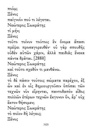 ποίῳ;
Ξένος
παίγνιόν πού τι λέγεται.
Νεώτερος Σωκράτης
τί μήν;
Ξένος
τοῦτο τοίνυν τούτοις ἓν ὄνομα ἅπασι
πρέψει προσαγορευθέν· οὐ γὰρ σπουδῆς
οὐδὲν αὐτῶν χάριν, ἀλλὰ παιδιᾶς ἕνεκα
πάντα δρᾶται. [288δ]
Νεώτερος Σωκράτης
καὶ τοῦτο σχεδόν τι μανθάνω.
Ξένος
τὸ δὲ πᾶσιν τούτοις σώματα παρέχον, ἐξ
ὧν καὶ ἐν οἷς δημιουργοῦσιν ὁπόσαι τῶν
τεχνῶν νῦν εἴρηνται, παντοδαπὸν εἶδος
πολλῶν ἑτέρων τεχνῶν ἔκγονον ὄν, ἆρ᾽ οὐχ
ἕκτον θήσομεν;
Νεώτερος Σωκράτης
τὸ ποῖον δὴ λέγεις;
Ξένος
3105
 