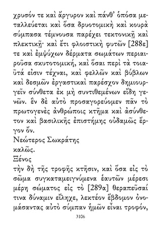 χρυσόν τε καὶ ἄργυρον καὶ πάνθ᾽ ὁπόσα με-
ταλλεύεται καὶ ὅσα δρυοτομικὴ καὶ κουρὰ
σύμπασα τέμνουσα παρέχει τεκτονικῇ καὶ
πλεκτικῇ· καὶ ἔτι φλοιστικὴ φυτῶν [288ε]
τε καὶ ἐμψύχων δέρματα σωμάτων περιαι-
ροῦσα σκυτοτομική, καὶ ὅσαι περὶ τὰ τοια-
ῦτά εἰσιν τέχναι, καὶ φελλῶν καὶ βύβλων
καὶ δεσμῶν ἐργαστικαὶ παρέσχον δημιουρ-
γεῖν σύνθετα ἐκ μὴ συντιθεμένων εἴδη γε-
νῶν. ἓν δὲ αὐτὸ προσαγορεύομεν πᾶν τὸ
πρωτογενὲς ἀνθρώποις κτῆμα καὶ ἀσύνθε-
τον καὶ βασιλικῆς ἐπιστήμης οὐδαμῶς ἔρ-
γον ὄν.
Νεώτερος Σωκράτης
καλῶς.
Ξένος
τὴν δὴ τῆς τροφῆς κτῆσιν, καὶ ὅσα εἰς τὸ
σῶμα συγκαταμειγνύμενα ἑαυτῶν μέρεσι
μέρη σώματος εἰς τὸ [289α] θεραπεῦσαί
τινα δύναμιν εἴληχε, λεκτέον ἕβδομον ὀνο-
μάσαντας αὐτὸ σύμπαν ἡμῶν εἶναι τροφόν,
3106
 