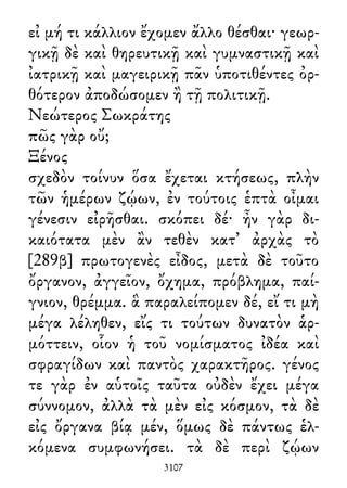 εἰ μή τι κάλλιον ἔχομεν ἄλλο θέσθαι· γεωρ-
γικῇ δὲ καὶ θηρευτικῇ καὶ γυμναστικῇ καὶ
ἰατρικῇ καὶ μαγειρικῇ πᾶν ὑποτιθέντες ὀρ-
θότερον ἀποδώσομεν ἢ τῇ πολιτικῇ.
Νεώτερος Σωκράτης
πῶς γὰρ οὔ;
Ξένος
σχεδὸν τοίνυν ὅσα ἔχεται κτήσεως, πλὴν
τῶν ἡμέρων ζῴων, ἐν τούτοις ἑπτὰ οἶμαι
γένεσιν εἰρῆσθαι. σκόπει δέ· ἦν γὰρ δι-
καιότατα μὲν ἂν τεθὲν κατ᾽ ἀρχὰς τὸ
[289β] πρωτογενὲς εἶδος, μετὰ δὲ τοῦτο
ὄργανον, ἀγγεῖον, ὄχημα, πρόβλημα, παί-
γνιον, θρέμμα. ἃ παραλείπομεν δέ, εἴ τι μὴ
μέγα λέληθεν, εἴς τι τούτων δυνατὸν ἁρ-
μόττειν, οἷον ἡ τοῦ νομίσματος ἰδέα καὶ
σφραγίδων καὶ παντὸς χαρακτῆρος. γένος
τε γὰρ ἐν αὑτοῖς ταῦτα οὐδὲν ἔχει μέγα
σύννομον, ἀλλὰ τὰ μὲν εἰς κόσμον, τὰ δὲ
εἰς ὄργανα βίᾳ μέν, ὅμως δὲ πάντως ἑλ-
κόμενα συμφωνήσει. τὰ δὲ περὶ ζῴων
3107
 