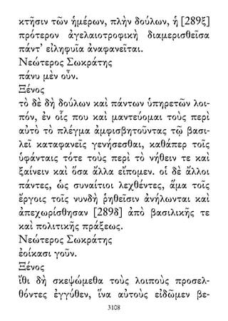 κτῆσιν τῶν ἡμέρων, πλὴν δούλων, ἡ [289ξ]
πρότερον ἀγελαιοτροφικὴ διαμερισθεῖσα
πάντ᾽ εἰληφυῖα ἀναφανεῖται.
Νεώτερος Σωκράτης
πάνυ μὲν οὖν.
Ξένος
τὸ δὲ δὴ δούλων καὶ πάντων ὑπηρετῶν λοι-
πόν, ἐν οἷς που καὶ μαντεύομαι τοὺς περὶ
αὐτὸ τὸ πλέγμα ἀμφισβητοῦντας τῷ βασι-
λεῖ καταφανεῖς γενήσεσθαι, καθάπερ τοῖς
ὑφάνταις τότε τοὺς περὶ τὸ νήθειν τε καὶ
ξαίνειν καὶ ὅσα ἄλλα εἴπομεν. οἱ δὲ ἄλλοι
πάντες, ὡς συναίτιοι λεχθέντες, ἅμα τοῖς
ἔργοις τοῖς νυνδὴ ῥηθεῖσιν ἀνήλωνται καὶ
ἀπεχωρίσθησαν [289δ] ἀπὸ βασιλικῆς τε
καὶ πολιτικῆς πράξεως.
Νεώτερος Σωκράτης
ἐοίκασι γοῦν.
Ξένος
ἴθι δὴ σκεψώμεθα τοὺς λοιποὺς προσελ-
θόντες ἐγγύθεν, ἵνα αὐτοὺς εἰδῶμεν βε-
3108
 
