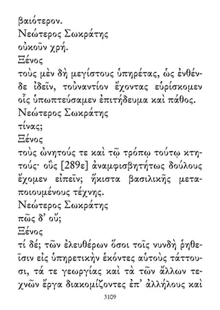 βαιότερον.
Νεώτερος Σωκράτης
οὐκοῦν χρή.
Ξένος
τοὺς μὲν δὴ μεγίστους ὑπηρέτας, ὡς ἐνθέν-
δε ἰδεῖν, τοὐναντίον ἔχοντας εὑρίσκομεν
οἷς ὑπωπτεύσαμεν ἐπιτήδευμα καὶ πάθος.
Νεώτερος Σωκράτης
τίνας;
Ξένος
τοὺς ὠνητούς τε καὶ τῷ τρόπῳ τούτῳ κτη-
τούς· οὓς [289ε] ἀναμφισβητήτως δούλους
ἔχομεν εἰπεῖν; ἥκιστα βασιλικῆς μετα-
ποιουμένους τέχνης.
Νεώτερος Σωκράτης
πῶς δ᾽ οὔ;
Ξένος
τί δέ; τῶν ἐλευθέρων ὅσοι τοῖς νυνδὴ ῥηθε-
ῖσιν εἰς ὑπηρετικὴν ἑκόντες αὑτοὺς τάττου-
σι, τά τε γεωργίας καὶ τὰ τῶν ἄλλων τε-
χνῶν ἔργα διακομίζοντες ἐπ᾽ ἀλλήλους καὶ
3109
 