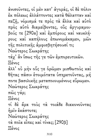 ἀνισοῦντες, οἱ μὲν κατ᾽ ἀγοράς, οἱ δὲ πόλιν
ἐκ πόλεως ἀλλάττοντες κατὰ θάλατταν καὶ
πεζῇ, νόμισμά τε πρὸς τὰ ἄλλα καὶ αὐτὸ
πρὸς αὑτὸ διαμείβοντες, οὓς ἀργυραμοι-
βούς τε [290α] καὶ ἐμπόρους καὶ ναυκλή-
ρους καὶ καπήλους ἐπωνομάκαμεν, μῶν
τῆς πολιτικῆς ἀμφισβητήσουσί τι;
Νεώτερος Σωκράτης
τάχ᾽ ἂν ἴσως τῆς γε τῶν ἐμπορευτικῶν.
Ξένος
ἀλλ᾽ οὐ μὴν οὕς γε ὁρῶμεν μισθωτοὺς καὶ
θῆτας πᾶσιν ἑτοιμότατα ὑπηρετοῦντας, μή
ποτε βασιλικῆς μεταποιουμένους εὕρωμεν.
Νεώτερος Σωκράτης
πῶς γάρ;
Ξένος
τί δὲ ἄρα τοὺς τὰ τοιάδε διακονοῦντας
ἡμῖν ἑκάστοτε;
Νεώτερος Σωκράτης
τὰ ποῖα εἶπες καὶ τίνας; [290β]
Ξένος
3110
 