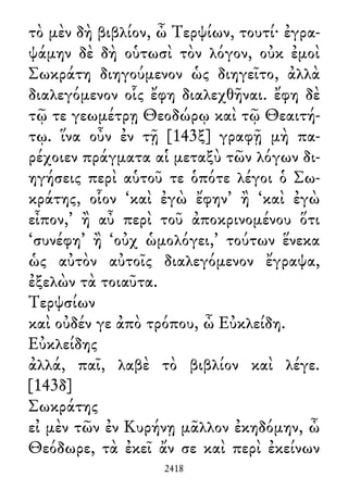 τὸ μὲν δὴ βιβλίον, ὦ Τερψίων, τουτί· ἐγρα-
ψάμην δὲ δὴ οὑτωσὶ τὸν λόγον, οὐκ ἐμοὶ
Σωκράτη διηγούμενον ὡς διηγεῖτο, ἀλλὰ
διαλεγόμενον οἷς ἔφη διαλεχθῆναι. ἔφη δὲ
τῷ τε γεωμέτρῃ Θεοδώρῳ καὶ τῷ Θεαιτή-
τῳ. ἵνα οὖν ἐν τῇ [143ξ] γραφῇ μὴ πα-
ρέχοιεν πράγματα αἱ μεταξὺ τῶν λόγων δι-
ηγήσεις περὶ αὑτοῦ τε ὁπότε λέγοι ὁ Σω-
κράτης, οἷον ‘καὶ ἐγὼ ἔφην’ ἢ ‘καὶ ἐγὼ
εἶπον,’ ἢ αὖ περὶ τοῦ ἀποκρινομένου ὅτι
‘συνέφη’ ἢ ‘οὐχ ὡμολόγει,’ τούτων ἕνεκα
ὡς αὐτὸν αὐτοῖς διαλεγόμενον ἔγραψα,
ἐξελὼν τὰ τοιαῦτα.
Τερψσίων
καὶ οὐδέν γε ἀπὸ τρόπου, ὦ Εὐκλείδη.
Εὐκλείδης
ἀλλά, παῖ, λαβὲ τὸ βιβλίον καὶ λέγε.
[143δ]
Σωκράτης
εἰ μὲν τῶν ἐν Κυρήνῃ μᾶλλον ἐκηδόμην, ὦ
Θεόδωρε, τὰ ἐκεῖ ἄν σε καὶ περὶ ἐκείνων
2418
 
