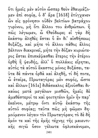ὅτι ἡμεῖς μὲν αὐτὸν ὥσπερ θεὸν ἐθαυμάζο-
μεν ἐπὶ σοφίᾳ, ὁ δ᾽ ἄρα [161δ] ἐτύγχανεν
ὢν εἰς φρόνησιν οὐδὲν βελτίων βατράχου
γυρίνου, μὴ ὅτι ἄλλου του ἀνθρώπων. ἢ
πῶς λέγωμεν, ὦ Θεόδωρε; εἰ γὰρ δὴ
ἑκάστῳ ἀληθὲς ἔσται ὃ ἂν δι᾽ αἰσθήσεως
δοξάζῃ, καὶ μήτε τὸ ἄλλου πάθος ἄλλος
βέλτιον διακρινεῖ, μήτε τὴν δόξαν κυριώτε-
ρος ἔσται ἐπισκέψασθαι ἕτερος τὴν ἑτέρου
ὀρθὴ ἢ ψευδής, ἀλλ᾽ ὃ πολλάκις εἴρηται,
αὐτὸς τὰ αὑτοῦ ἕκαστος μόνος δοξάσει, τα-
ῦτα δὲ πάντα ὀρθὰ καὶ ἀληθῆ, τί δή ποτε,
ὦ ἑταῖρε, Πρωταγόρας μὲν σοφός, ὥστε
καὶ ἄλλων [161ε] διδάσκαλος ἀξιοῦσθαι δι-
καίως μετὰ μεγάλων μισθῶν, ἡμεῖς δὲ
ἀμαθέστεροί τε καὶ φοιτητέον ἡμῖν ἦν παρ᾽
ἐκεῖνον, μέτρῳ ὄντι αὐτῷ ἑκάστῳ τῆς
αὑτοῦ σοφίας; ταῦτα πῶς μὴ φῶμεν δη-
μούμενον λέγειν τὸν Πρωταγόραν; τὸ δὲ δὴ
ἐμόν τε καὶ τῆς ἐμῆς τέχνης τῆς μαιευτι-
κῆς σιγῶ ὅσον γέλωτα ὀφλισκάνομεν,
2481
 