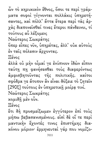 ὧν τὸ κηρυκικὸν ἔθνος, ὅσοι τε περὶ γράμ-
ματα σοφοὶ γίγνονται πολλάκις ὑπηρετή-
σαντες, καὶ πόλλ᾽ ἄττα ἕτερα περὶ τὰς ἀρ-
χὰς διαπονεῖσθαί τινες ἕτεροι πάνδεινοι, τί
τούτους αὖ λέξομεν;
Νεώτερος Σωκράτης
ὅπερ εἶπες νῦν, ὑπηρέτας, ἀλλ᾽ οὐκ αὐτοὺς
ἐν ταῖς πόλεσιν ἄρχοντας.
Ξένος
ἀλλὰ οὐ μὴν οἶμαί γε ἐνύπνιον ἰδὼν εἶπον
ταύτῃ πῃ φανήσεσθαι τοὺς διαφερόντως
ἀμφισβητοῦντας τῆς πολιτικῆς. καίτοι
σφόδρα γε ἄτοπον ἂν εἶναι δόξειε τὸ ζητεῖν
[290ξ] τούτους ἐν ὑπηρετικῇ μοίρᾳ τινί.
Νεώτερος Σωκράτης
κομιδῇ μὲν οὖν.
Ξένος
ἔτι δὴ προσμείξωμεν ἐγγύτερον ἐπὶ τοὺς
μήπω βεβασανισμένους. εἰσὶ δὲ οἵ τε περὶ
μαντικὴν ἔχοντές τινος ἐπιστήμης δια-
κόνου μόριον· ἑρμηνευταὶ γάρ που νομίζο-
3111
 