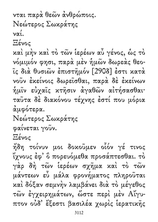 νται παρὰ θεῶν ἀνθρώποις.
Νεώτερος Σωκράτης
ναί.
Ξένος
καὶ μὴν καὶ τὸ τῶν ἱερέων αὖ γένος, ὡς τὸ
νόμιμόν φησι, παρὰ μὲν ἡμῶν δωρεὰς θεο-
ῖς διὰ θυσιῶν ἐπιστῆμόν [290δ] ἐστι κατὰ
νοῦν ἐκείνοις δωρεῖσθαι, παρὰ δὲ ἐκείνων
ἡμῖν εὐχαῖς κτῆσιν ἀγαθῶν αἰτήσασθαι·
ταῦτα δὲ διακόνου τέχνης ἐστί που μόρια
ἀμφότερα.
Νεώτερος Σωκράτης
φαίνεται γοῦν.
Ξένος
ἤδη τοίνυν μοι δοκοῦμεν οἷόν γέ τινος
ἴχνους ἐφ᾽ ὃ πορευόμεθα προσάπτεσθαι. τὸ
γὰρ δὴ τῶν ἱερέων σχῆμα καὶ τὸ τῶν
μάντεων εὖ μάλα φρονήματος πληροῦται
καὶ δόξαν σεμνὴν λαμβάνει διὰ τὸ μέγεθος
τῶν ἐγχειρημάτων, ὥστε περὶ μὲν Αἴγυ-
πτον οὐδ᾽ ἔξεστι βασιλέα χωρὶς ἱερατικῆς
3112
 