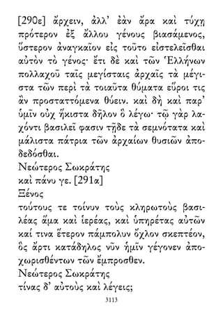 [290ε] ἄρχειν, ἀλλ᾽ ἐὰν ἄρα καὶ τύχῃ
πρότερον ἐξ ἄλλου γένους βιασάμενος,
ὕστερον ἀναγκαῖον εἰς τοῦτο εἰστελεῖσθαι
αὐτὸν τὸ γένος· ἔτι δὲ καὶ τῶν Ἑλλήνων
πολλαχοῦ ταῖς μεγίσταις ἀρχαῖς τὰ μέγι-
στα τῶν περὶ τὰ τοιαῦτα θύματα εὕροι τις
ἂν προσταττόμενα θύειν. καὶ δὴ καὶ παρ᾽
ὑμῖν οὐχ ἥκιστα δῆλον ὃ λέγω· τῷ γὰρ λα-
χόντι βασιλεῖ φασιν τῇδε τὰ σεμνότατα καὶ
μάλιστα πάτρια τῶν ἀρχαίων θυσιῶν ἀπο-
δεδόσθαι.
Νεώτερος Σωκράτης
καὶ πάνυ γε. [291α]
Ξένος
τούτους τε τοίνυν τοὺς κληρωτοὺς βασι-
λέας ἅμα καὶ ἱερέας, καὶ ὑπηρέτας αὐτῶν
καί τινα ἕτερον πάμπολυν ὄχλον σκεπτέον,
ὃς ἄρτι κατάδηλος νῦν ἡμῖν γέγονεν ἀπο-
χωρισθέντων τῶν ἔμπροσθεν.
Νεώτερος Σωκράτης
τίνας δ᾽ αὐτοὺς καὶ λέγεις;
3113
 