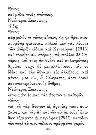 Ξένος
καὶ μάλα τινὰς ἀτόπους.
Νεώτερος Σωκράτης
τί δή;
Ξένος
πάμφυλόν τι γένος αὐτῶν, ὥς γε ἄρτι σκο-
πουμένῳ φαίνεται. πολλοὶ μὲν γὰρ λέουσι
τῶν ἀνδρῶν εἴξασι καὶ Κενταύροις [291β]
καὶ τοιούτοισιν ἑτέροις, πάμπολλοι δὲ Σα-
τύροις καὶ τοῖς ἀσθενέσι καὶ πολυτρόποις
θηρίοις· ταχὺ δὲ μεταλλάττουσι τάς τε
ἰδέας καὶ τὴν δύναμιν εἰς ἀλλήλους. καὶ
μέντοι μοι νῦν, ὦ Σώκρατες, ἄρτι δοκῶ
κατανενοηκέναι τοὺς ἄνδρας.
Νεώτερος Σωκράτης
λέγοις ἄν· ἔοικας γὰρ ἄτοπόν τι καθορᾶν.
Ξένος
ναί· τὸ γὰρ ἄτοπον ἐξ ἀγνοίας πᾶσι συμ-
βαίνει. καὶ γὰρ δὴ καὶ νῦν αὐτὸς τοῦτ᾽ ἔπα-
θον· ἐξαίφνης ἠμφεγνόησα [291ξ] κατιδὼν
τὸν περὶ τὰ τῶν πόλεων πράγματα χορόν.
3114
 