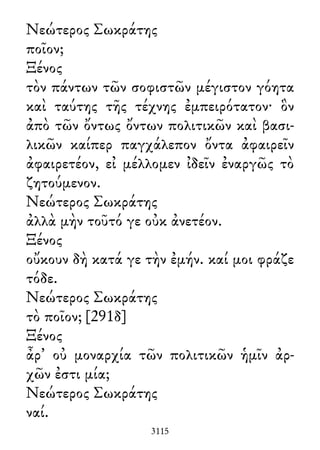 Νεώτερος Σωκράτης
ποῖον;
Ξένος
τὸν πάντων τῶν σοφιστῶν μέγιστον γόητα
καὶ ταύτης τῆς τέχνης ἐμπειρότατον· ὃν
ἀπὸ τῶν ὄντως ὄντων πολιτικῶν καὶ βασι-
λικῶν καίπερ παγχάλεπον ὄντα ἀφαιρεῖν
ἀφαιρετέον, εἰ μέλλομεν ἰδεῖν ἐναργῶς τὸ
ζητούμενον.
Νεώτερος Σωκράτης
ἀλλὰ μὴν τοῦτό γε οὐκ ἀνετέον.
Ξένος
οὔκουν δὴ κατά γε τὴν ἐμήν. καί μοι φράζε
τόδε.
Νεώτερος Σωκράτης
τὸ ποῖον; [291δ]
Ξένος
ἆρ᾽ οὐ μοναρχία τῶν πολιτικῶν ἡμῖν ἀρ-
χῶν ἐστι μία;
Νεώτερος Σωκράτης
ναί.
3115
 