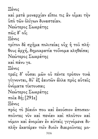 Ξένος
καὶ μετὰ μοναρχίαν εἴποι τις ἂν οἶμαι τὴν
ὑπὸ τῶν ὀλίγων δυναστείαν.
Νεώτερος Σωκράτης
πῶς δ᾽ οὔ;
Ξένος
τρίτον δὲ σχῆμα πολιτείας οὐχ ἡ τοῦ πλή-
θους ἀρχή, δημοκρατία τοὔνομα κληθεῖσα;
Νεώτερος Σωκράτης
καὶ πάνυ γε.
Ξένος
τρεῖς δ᾽ οὖσαι μῶν οὐ πέντε τρόπον τινὰ
γίγνονται, δύ᾽ ἐξ ἑαυτῶν ἄλλα πρὸς αὑταῖς
ὀνόματα τίκτουσαι;
Νεώτερος Σωκράτης
ποῖα δή; [291ε]
Ξένος
πρὸς τὸ βίαιόν που καὶ ἑκούσιον ἀποσκο-
ποῦντες νῦν καὶ πενίαν καὶ πλοῦτον καὶ
νόμον καὶ ἀνομίαν ἐν αὐταῖς γιγνόμενα δι-
πλῆν ἑκατέραν τοῖν δυοῖν διαιροῦντες μο-
3116
 