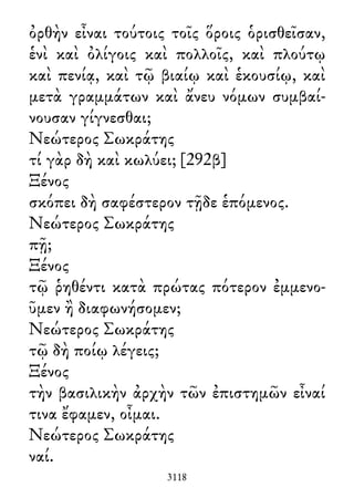 ὀρθὴν εἶναι τούτοις τοῖς ὅροις ὁρισθεῖσαν,
ἑνὶ καὶ ὀλίγοις καὶ πολλοῖς, καὶ πλούτῳ
καὶ πενίᾳ, καὶ τῷ βιαίῳ καὶ ἑκουσίῳ, καὶ
μετὰ γραμμάτων καὶ ἄνευ νόμων συμβαί-
νουσαν γίγνεσθαι;
Νεώτερος Σωκράτης
τί γὰρ δὴ καὶ κωλύει; [292β]
Ξένος
σκόπει δὴ σαφέστερον τῇδε ἑπόμενος.
Νεώτερος Σωκράτης
πῇ;
Ξένος
τῷ ῥηθέντι κατὰ πρώτας πότερον ἐμμενο-
ῦμεν ἢ διαφωνήσομεν;
Νεώτερος Σωκράτης
τῷ δὴ ποίῳ λέγεις;
Ξένος
τὴν βασιλικὴν ἀρχὴν τῶν ἐπιστημῶν εἶναί
τινα ἔφαμεν, οἶμαι.
Νεώτερος Σωκράτης
ναί.
3118
 