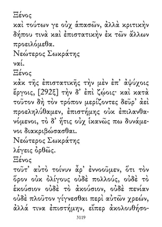 Ξένος
καὶ τούτων γε οὐχ ἁπασῶν, ἀλλὰ κριτικὴν
δήπου τινὰ καὶ ἐπιστατικὴν ἐκ τῶν ἄλλων
προειλόμεθα.
Νεώτερος Σωκράτης
ναί.
Ξένος
κἀκ τῆς ἐπιστατικῆς τὴν μὲν ἐπ᾽ ἀψύχοις
ἔργοις, [292ξ] τὴν δ᾽ ἐπὶ ζῴοις· καὶ κατὰ
τοῦτον δὴ τὸν τρόπον μερίζοντες δεῦρ᾽ ἀεὶ
προεληλύθαμεν, ἐπιστήμης οὐκ ἐπιλανθα-
νόμενοι, τὸ δ᾽ ἥτις οὐχ ἱκανῶς πω δυνάμε-
νοι διακριβώσασθαι.
Νεώτερος Σωκράτης
λέγεις ὀρθῶς.
Ξένος
τοῦτ᾽ αὐτὸ τοίνυν ἆρ᾽ ἐννοοῦμεν, ὅτι τὸν
ὅρον οὐκ ὀλίγους οὐδὲ πολλούς, οὐδὲ τὸ
ἑκούσιον οὐδὲ τὸ ἀκούσιον, οὐδὲ πενίαν
οὐδὲ πλοῦτον γίγνεσθαι περὶ αὐτῶν χρεών,
ἀλλά τινα ἐπιστήμην, εἴπερ ἀκολουθήσο-
3119
 