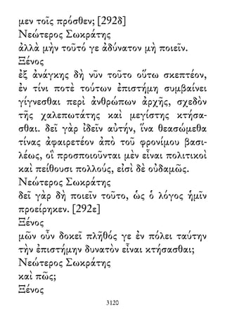 μεν τοῖς πρόσθεν; [292δ]
Νεώτερος Σωκράτης
ἀλλὰ μὴν τοῦτό γε ἀδύνατον μὴ ποιεῖν.
Ξένος
ἐξ ἀνάγκης δὴ νῦν τοῦτο οὕτω σκεπτέον,
ἐν τίνι ποτὲ τούτων ἐπιστήμη συμβαίνει
γίγνεσθαι περὶ ἀνθρώπων ἀρχῆς, σχεδὸν
τῆς χαλεπωτάτης καὶ μεγίστης κτήσα-
σθαι. δεῖ γὰρ ἰδεῖν αὐτήν, ἵνα θεασώμεθα
τίνας ἀφαιρετέον ἀπὸ τοῦ φρονίμου βασι-
λέως, οἳ προσποιοῦνται μὲν εἶναι πολιτικοὶ
καὶ πείθουσι πολλούς, εἰσὶ δὲ οὐδαμῶς.
Νεώτερος Σωκράτης
δεῖ γὰρ δὴ ποιεῖν τοῦτο, ὡς ὁ λόγος ἡμῖν
προείρηκεν. [292ε]
Ξένος
μῶν οὖν δοκεῖ πλῆθός γε ἐν πόλει ταύτην
τὴν ἐπιστήμην δυνατὸν εἶναι κτήσασθαι;
Νεώτερος Σωκράτης
καὶ πῶς;
Ξένος
3120
 