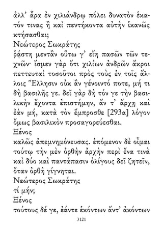 ἀλλ᾽ ἆρα ἐν χιλιάνδρῳ πόλει δυνατὸν ἑκα-
τόν τινας ἢ καὶ πεντήκοντα αὐτὴν ἱκανῶς
κτήσασθαι;
Νεώτερος Σωκράτης
ῥᾴστη μεντἂν οὕτω γ᾽ εἴη πασῶν τῶν τε-
χνῶν· ἴσμεν γὰρ ὅτι χιλίων ἀνδρῶν ἄκροι
πεττευταὶ τοσοῦτοι πρὸς τοὺς ἐν τοῖς ἄλ-
λοις Ἕλλησιν οὐκ ἂν γένοιντό ποτε, μή τι
δὴ βασιλῆς γε. δεῖ γὰρ δὴ τόν γε τὴν βασι-
λικὴν ἔχοντα ἐπιστήμην, ἄν τ᾽ ἄρχῃ καὶ
ἐὰν μή, κατὰ τὸν ἔμπροσθε [293α] λόγον
ὅμως βασιλικὸν προσαγορεύεσθαι.
Ξένος
καλῶς ἀπεμνημόνευσας. ἑπόμενον δὲ οἶμαι
τούτῳ τὴν μὲν ὀρθὴν ἀρχὴν περὶ ἕνα τινὰ
καὶ δύο καὶ παντάπασιν ὀλίγους δεῖ ζητεῖν,
ὅταν ὀρθὴ γίγνηται.
Νεώτερος Σωκράτης
τί μήν;
Ξένος
τούτους δέ γε, ἐάντε ἑκόντων ἄντ᾽ ἀκόντων
3121
 