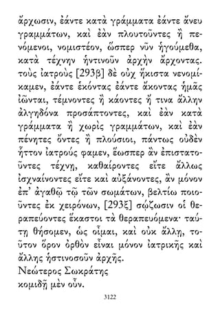ἄρχωσιν, ἐάντε κατὰ γράμματα ἐάντε ἄνευ
γραμμάτων, καὶ ἐὰν πλουτοῦντες ἢ πε-
νόμενοι, νομιστέον, ὥσπερ νῦν ἡγούμεθα,
κατὰ τέχνην ἡντινοῦν ἀρχὴν ἄρχοντας.
τοὺς ἰατροὺς [293β] δὲ οὐχ ἥκιστα νενομί-
καμεν, ἐάντε ἑκόντας ἐάντε ἄκοντας ἡμᾶς
ἰῶνται, τέμνοντες ἢ κάοντες ἤ τινα ἄλλην
ἀλγηδόνα προσάπτοντες, καὶ ἐὰν κατὰ
γράμματα ἢ χωρὶς γραμμάτων, καὶ ἐὰν
πένητες ὄντες ἢ πλούσιοι, πάντως οὐδὲν
ἧττον ἰατρούς φαμεν, ἕωσπερ ἂν ἐπιστατο-
ῦντες τέχνῃ, καθαίροντες εἴτε ἄλλως
ἰσχναίνοντες εἴτε καὶ αὐξάνοντες, ἂν μόνον
ἐπ᾽ ἀγαθῷ τῷ τῶν σωμάτων, βελτίω ποιο-
ῦντες ἐκ χειρόνων, [293ξ] σῴζωσιν οἱ θε-
ραπεύοντες ἕκαστοι τὰ θεραπευόμενα· ταύ-
τῃ θήσομεν, ὡς οἶμαι, καὶ οὐκ ἄλλῃ, το-
ῦτον ὅρον ὀρθὸν εἶναι μόνον ἰατρικῆς καὶ
ἄλλης ἡστινοσοῦν ἀρχῆς.
Νεώτερος Σωκράτης
κομιδῇ μὲν οὖν.
3122
 