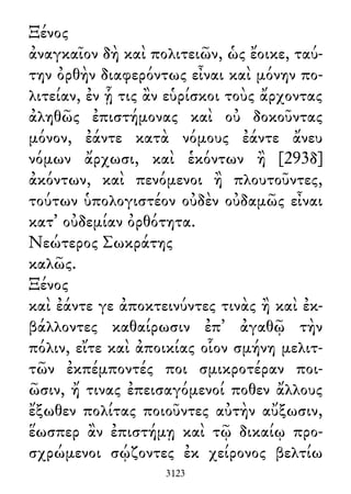 Ξένος
ἀναγκαῖον δὴ καὶ πολιτειῶν, ὡς ἔοικε, ταύ-
την ὀρθὴν διαφερόντως εἶναι καὶ μόνην πο-
λιτείαν, ἐν ᾗ τις ἂν εὑρίσκοι τοὺς ἄρχοντας
ἀληθῶς ἐπιστήμονας καὶ οὐ δοκοῦντας
μόνον, ἐάντε κατὰ νόμους ἐάντε ἄνευ
νόμων ἄρχωσι, καὶ ἑκόντων ἢ [293δ]
ἀκόντων, καὶ πενόμενοι ἢ πλουτοῦντες,
τούτων ὑπολογιστέον οὐδὲν οὐδαμῶς εἶναι
κατ᾽ οὐδεμίαν ὀρθότητα.
Νεώτερος Σωκράτης
καλῶς.
Ξένος
καὶ ἐάντε γε ἀποκτεινύντες τινὰς ἢ καὶ ἐκ-
βάλλοντες καθαίρωσιν ἐπ᾽ ἀγαθῷ τὴν
πόλιν, εἴτε καὶ ἀποικίας οἷον σμήνη μελιτ-
τῶν ἐκπέμποντές ποι σμικροτέραν ποι-
ῶσιν, ἤ τινας ἐπεισαγόμενοί ποθεν ἄλλους
ἔξωθεν πολίτας ποιοῦντες αὐτὴν αὔξωσιν,
ἕωσπερ ἂν ἐπιστήμῃ καὶ τῷ δικαίῳ προ-
σχρώμενοι σῴζοντες ἐκ χείρονος βελτίω
3123
 