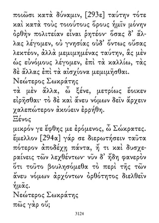 ποιῶσι κατὰ δύναμιν, [293ε] ταύτην τότε
καὶ κατὰ τοὺς τοιούτους ὅρους ἡμῖν μόνην
ὀρθὴν πολιτείαν εἶναι ῥητέον· ὅσας δ᾽ ἄλ-
λας λέγομεν, οὐ γνησίας οὐδ᾽ ὄντως οὔσας
λεκτέον, ἀλλὰ μεμιμημένας ταύτην, ἃς μὲν
ὡς εὐνόμους λέγομεν, ἐπὶ τὰ καλλίω, τὰς
δὲ ἄλλας ἐπὶ τὰ αἰσχίονα μεμιμῆσθαι.
Νεώτερος Σωκράτης
τὰ μὲν ἄλλα, ὦ ξένε, μετρίως ἔοικεν
εἰρῆσθαι· τὸ δὲ καὶ ἄνευ νόμων δεῖν ἄρχειν
χαλεπώτερον ἀκούειν ἐρρήθη.
Ξένος
μικρόν γε ἔφθης με ἐρόμενος, ὦ Σώκρατες.
ἔμελλον [294α] γάρ σε διερωτήσειν ταῦτα
πότερον ἀποδέχῃ πάντα, ἤ τι καὶ δυσχε-
ραίνεις τῶν λεχθέντων· νῦν δ᾽ ἤδη φανερὸν
ὅτι τοῦτο βουλησόμεθα τὸ περὶ τῆς τῶν
ἄνευ νόμων ἀρχόντων ὀρθότητος διελθεῖν
ἡμᾶς.
Νεώτερος Σωκράτης
πῶς γὰρ οὔ;
3124
 