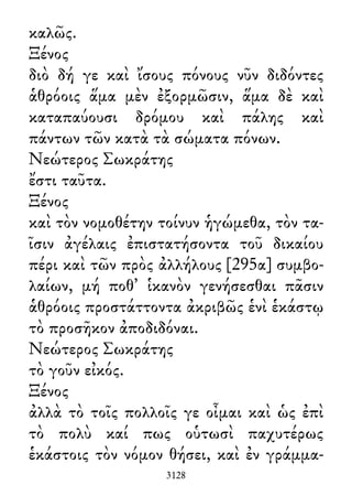 καλῶς.
Ξένος
διὸ δή γε καὶ ἴσους πόνους νῦν διδόντες
ἁθρόοις ἅμα μὲν ἐξορμῶσιν, ἅμα δὲ καὶ
καταπαύουσι δρόμου καὶ πάλης καὶ
πάντων τῶν κατὰ τὰ σώματα πόνων.
Νεώτερος Σωκράτης
ἔστι ταῦτα.
Ξένος
καὶ τὸν νομοθέτην τοίνυν ἡγώμεθα, τὸν τα-
ῖσιν ἀγέλαις ἐπιστατήσοντα τοῦ δικαίου
πέρι καὶ τῶν πρὸς ἀλλήλους [295α] συμβο-
λαίων, μή ποθ᾽ ἱκανὸν γενήσεσθαι πᾶσιν
ἁθρόοις προστάττοντα ἀκριβῶς ἑνὶ ἑκάστῳ
τὸ προσῆκον ἀποδιδόναι.
Νεώτερος Σωκράτης
τὸ γοῦν εἰκός.
Ξένος
ἀλλὰ τὸ τοῖς πολλοῖς γε οἶμαι καὶ ὡς ἐπὶ
τὸ πολὺ καί πως οὑτωσὶ παχυτέρως
ἑκάστοις τὸν νόμον θήσει, καὶ ἐν γράμμα-
3128
 