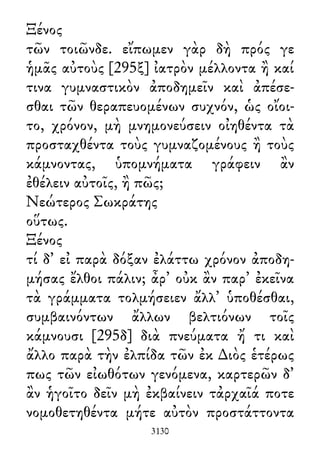 Ξένος
τῶν τοιῶνδε. εἴπωμεν γὰρ δὴ πρός γε
ἡμᾶς αὐτοὺς [295ξ] ἰατρὸν μέλλοντα ἢ καί
τινα γυμναστικὸν ἀποδημεῖν καὶ ἀπέσε-
σθαι τῶν θεραπευομένων συχνόν, ὡς οἴοι-
το, χρόνον, μὴ μνημονεύσειν οἰηθέντα τὰ
προσταχθέντα τοὺς γυμναζομένους ἢ τοὺς
κάμνοντας, ὑπομνήματα γράφειν ἂν
ἐθέλειν αὐτοῖς, ἢ πῶς;
Νεώτερος Σωκράτης
οὕτως.
Ξένος
τί δ᾽ εἰ παρὰ δόξαν ἐλάττω χρόνον ἀποδη-
μήσας ἔλθοι πάλιν; ἆρ᾽ οὐκ ἂν παρ᾽ ἐκεῖνα
τὰ γράμματα τολμήσειεν ἄλλ᾽ ὑποθέσθαι,
συμβαινόντων ἄλλων βελτιόνων τοῖς
κάμνουσι [295δ] διὰ πνεύματα ἤ τι καὶ
ἄλλο παρὰ τὴν ἐλπίδα τῶν ἐκ ∆ιὸς ἑτέρως
πως τῶν εἰωθότων γενόμενα, καρτερῶν δ᾽
ἂν ἡγοῖτο δεῖν μὴ ἐκβαίνειν τἀρχαῖά ποτε
νομοθετηθέντα μήτε αὐτὸν προστάττοντα
3130
 