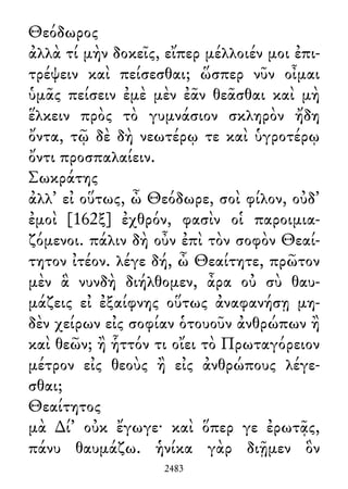 Θεόδωρος
ἀλλὰ τί μὴν δοκεῖς, εἴπερ μέλλοιέν μοι ἐπι-
τρέψειν καὶ πείσεσθαι; ὥσπερ νῦν οἶμαι
ὑμᾶς πείσειν ἐμὲ μὲν ἐᾶν θεᾶσθαι καὶ μὴ
ἕλκειν πρὸς τὸ γυμνάσιον σκληρὸν ἤδη
ὄντα, τῷ δὲ δὴ νεωτέρῳ τε καὶ ὑγροτέρῳ
ὄντι προσπαλαίειν.
Σωκράτης
ἀλλ᾽ εἰ οὕτως, ὦ Θεόδωρε, σοὶ φίλον, οὐδ᾽
ἐμοὶ [162ξ] ἐχθρόν, φασὶν οἱ παροιμια-
ζόμενοι. πάλιν δὴ οὖν ἐπὶ τὸν σοφὸν Θεαί-
τητον ἰτέον. λέγε δή, ὦ Θεαίτητε, πρῶτον
μὲν ἃ νυνδὴ διήλθομεν, ἆρα οὐ σὺ θαυ-
μάζεις εἰ ἐξαίφνης οὕτως ἀναφανήσῃ μη-
δὲν χείρων εἰς σοφίαν ὁτουοῦν ἀνθρώπων ἢ
καὶ θεῶν; ἢ ἧττόν τι οἴει τὸ Πρωταγόρειον
μέτρον εἰς θεοὺς ἢ εἰς ἀνθρώπους λέγε-
σθαι;
Θεαίτητος
μὰ ∆ί᾽ οὐκ ἔγωγε· καὶ ὅπερ γε ἐρωτᾷς,
πάνυ θαυμάζω. ἡνίκα γὰρ διῇμεν ὃν
2483
 