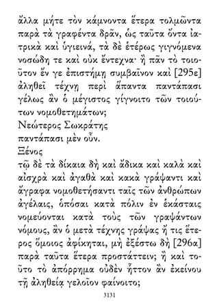 ἄλλα μήτε τὸν κάμνοντα ἕτερα τολμῶντα
παρὰ τὰ γραφέντα δρᾶν, ὡς ταῦτα ὄντα ἰα-
τρικὰ καὶ ὑγιεινά, τὰ δὲ ἑτέρως γιγνόμενα
νοσώδη τε καὶ οὐκ ἔντεχνα· ἢ πᾶν τὸ τοιο-
ῦτον ἔν γε ἐπιστήμῃ συμβαῖνον καὶ [295ε]
ἀληθεῖ τέχνῃ περὶ ἅπαντα παντάπασι
γέλως ἂν ὁ μέγιστος γίγνοιτο τῶν τοιού-
των νομοθετημάτων;
Νεώτερος Σωκράτης
παντάπασι μὲν οὖν.
Ξένος
τῷ δὲ τὰ δίκαια δὴ καὶ ἄδικα καὶ καλὰ καὶ
αἰσχρὰ καὶ ἀγαθὰ καὶ κακὰ γράψαντι καὶ
ἄγραφα νομοθετήσαντι ταῖς τῶν ἀνθρώπων
ἀγέλαις, ὁπόσαι κατὰ πόλιν ἐν ἑκάσταις
νομεύονται κατὰ τοὺς τῶν γραψάντων
νόμους, ἂν ὁ μετὰ τέχνης γράψας ἤ τις ἕτε-
ρος ὅμοιος ἀφίκηται, μὴ ἐξέστω δὴ [296α]
παρὰ ταῦτα ἕτερα προστάττειν; ἢ καὶ το-
ῦτο τὸ ἀπόρρημα οὐδὲν ἧττον ἂν ἐκείνου
τῇ ἀληθείᾳ γελοῖον φαίνοιτο;
3131
 