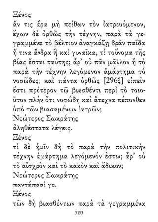 Ξένος
ἄν τις ἄρα μὴ πείθων τὸν ἰατρευόμενον,
ἔχων δὲ ὀρθῶς τὴν τέχνην, παρὰ τὰ γε-
γραμμένα τὸ βέλτιον ἀναγκάζῃ δρᾶν παῖδα
ἤ τινα ἄνδρα ἢ καὶ γυναῖκα, τί τοὔνομα τῆς
βίας ἔσται ταύτης; ἆρ᾽ οὐ πᾶν μᾶλλον ἢ τὸ
παρὰ τὴν τέχνην λεγόμενον ἁμάρτημα τὸ
νοσῶδες; καὶ πάντα ὀρθῶς [296ξ] εἰπεῖν
ἔστι πρότερον τῷ βιασθέντι περὶ τὸ τοιο-
ῦτον πλὴν ὅτι νοσώδη καὶ ἄτεχνα πέπονθεν
ὑπὸ τῶν βιασαμένων ἰατρῶν;
Νεώτερος Σωκράτης
ἀληθέστατα λέγεις.
Ξένος
τί δὲ ἡμῖν δὴ τὸ παρὰ τὴν πολιτικὴν
τέχνην ἁμάρτημα λεγόμενόν ἐστιν; ἆρ᾽ οὐ
τὸ αἰσχρὸν καὶ τὸ κακὸν καὶ ἄδικον;
Νεώτερος Σωκράτης
παντάπασί γε.
Ξένος
τῶν δὴ βιασθέντων παρὰ τὰ γεγραμμένα
3133
 
