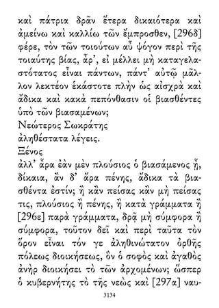 καὶ πάτρια δρᾶν ἕτερα δικαιότερα καὶ
ἀμείνω καὶ καλλίω τῶν ἔμπροσθεν, [296δ]
φέρε, τὸν τῶν τοιούτων αὖ ψόγον περὶ τῆς
τοιαύτης βίας, ἆρ᾽, εἰ μέλλει μὴ καταγελα-
στότατος εἶναι πάντων, πάντ᾽ αὐτῷ μᾶλ-
λον λεκτέον ἑκάστοτε πλὴν ὡς αἰσχρὰ καὶ
ἄδικα καὶ κακὰ πεπόνθασιν οἱ βιασθέντες
ὑπὸ τῶν βιασαμένων;
Νεώτερος Σωκράτης
ἀληθέστατα λέγεις.
Ξένος
ἀλλ᾽ ἆρα ἐὰν μὲν πλούσιος ὁ βιασάμενος ᾖ,
δίκαια, ἂν δ᾽ ἄρα πένης, ἄδικα τὰ βια-
σθέντα ἐστίν; ἢ κἂν πείσας κἂν μὴ πείσας
τις, πλούσιος ἢ πένης, ἢ κατὰ γράμματα ἢ
[296ε] παρὰ γράμματα, δρᾷ μὴ σύμφορα ἢ
σύμφορα, τοῦτον δεῖ καὶ περὶ ταῦτα τὸν
ὅρον εἶναι τόν γε ἀληθινώτατον ὀρθῆς
πόλεως διοικήσεως, ὃν ὁ σοφὸς καὶ ἀγαθὸς
ἀνὴρ διοικήσει τὸ τῶν ἀρχομένων; ὥσπερ
ὁ κυβερνήτης τὸ τῆς νεὼς καὶ [297α] ναυ-
3134
 