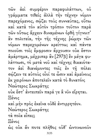 τῶν ἀεὶ συμφέρον παραφυλάττων, οὐ
γράμματα τιθεὶς ἀλλὰ τὴν τέχνην νόμον
παρεχόμενος, σῴζει τοὺς συνναύτας, οὕτω
καὶ κατὰ τὸν αὐτὸν τρόπον τοῦτον παρὰ
τῶν οὕτως ἄρχειν δυναμένων ὀρθὴ γίγνοιτ᾽
ἂν πολιτεία, τὴν τῆς τέχνης ῥώμην τῶν
νόμων παρεχομένων κρείττω; καὶ πάντα
ποιοῦσι τοῖς ἔμφροσιν ἄρχουσιν οὐκ ἔστιν
ἁμάρτημα, μέχριπερ ἂν [297β] ἓν μέγα φυ-
λάττωσι, τὸ μετὰ νοῦ καὶ τέχνης δικαιότα-
τον ἀεὶ διανέμοντες τοῖς ἐν τῇ πόλει
σῴζειν τε αὐτοὺς οἷοί τε ὦσιν καὶ ἀμείνους
ἐκ χειρόνων ἀποτελεῖν κατὰ τὸ δυνατόν;
Νεώτερος Σωκράτης
οὐκ ἔστ᾽ ἀντειπεῖν παρά γε ἃ νῦν εἴρηται.
Ξένος
καὶ μὴν πρὸς ἐκεῖνα οὐδὲ ἀντιρρητέον.
Νεώτερος Σωκράτης
τὰ ποῖα εἶπες;
Ξένος
ὡς οὐκ ἄν ποτε πλῆθος οὐδ᾽ ὡντινωνοῦν
3135
 