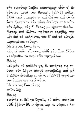 τὴν τοιαύτην λαβὸν ἐπιστήμην οἷόν τ᾽ ἂν
γένοιτο μετὰ νοῦ διοικεῖν [297ξ] πόλιν,
ἀλλὰ περὶ σμικρόν τι καὶ ὀλίγον καὶ τὸ ἕν
ἐστι ζητητέον τὴν μίαν ἐκείνην πολιτείαν
τὴν ὀρθήν, τὰς δ᾽ ἄλλας μιμήματα θετέον,
ὥσπερ καὶ ὀλίγον πρότερον ἐρρήθη, τὰς
μὲν ἐπὶ τὰ καλλίονα, τὰς δ᾽ ἐπὶ τὰ αἰσχίω
μιμουμένας ταύτην.
Νεώτερος Σωκράτης
πῶς τί τοῦτ᾽ εἴρηκας; οὐδὲ γὰρ ἄρτι δῆθεν
κατέμαθον τὸ περὶ τῶν μιμημάτων.
Ξένος
καὶ μὴν οὐ φαῦλόν γε, ἂν κινήσας τις το-
ῦτον τὸν λόγον αὐτοῦ καταβάλῃ καὶ μὴ
διελθὼν ἐνδείξηται τὸ νῦν [297δ] γιγνόμε-
νον ἁμάρτημα περὶ αὐτό.
Νεώτερος Σωκράτης
ποῖον δή;
Ξένος
τοιόνδε τι δεῖ γε ζητεῖν, οὐ πάνυ σύνηθες
οὐδὲ ῥᾴδιον ἰδεῖν· ὅμως μὴν πειρώμεθα λα-
3136
 